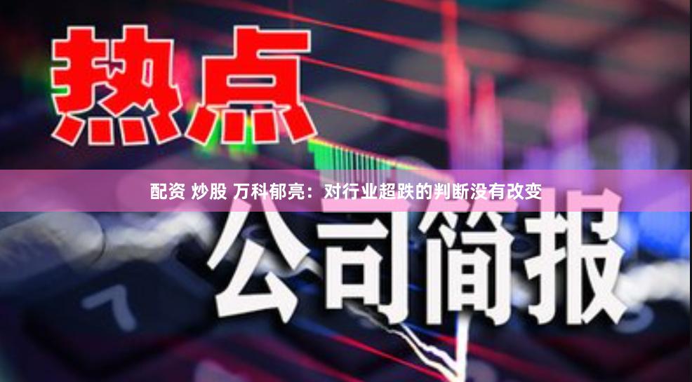 配资 炒股 万科郁亮：对行业超跌的判断没有改变