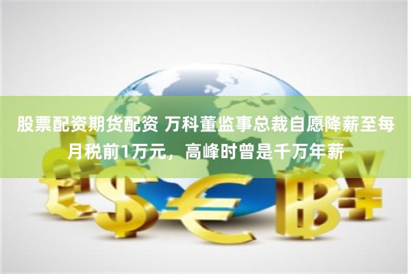 股票配资期货配资 万科董监事总裁自愿降薪至每月税前1万元，高峰时曾是千万年薪