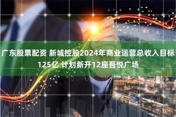 广东股票配资 新城控股2024年商业运营总收入目标125亿 计划新开12座吾悦广场
