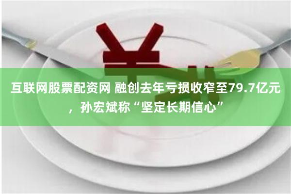 互联网股票配资网 融创去年亏损收窄至79.7亿元,孙宏斌称“坚定长期信心”