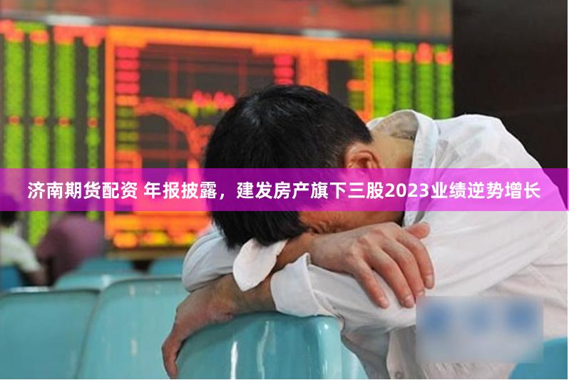 济南期货配资 年报披露,建发房产旗下三股2023业绩逆势增长
