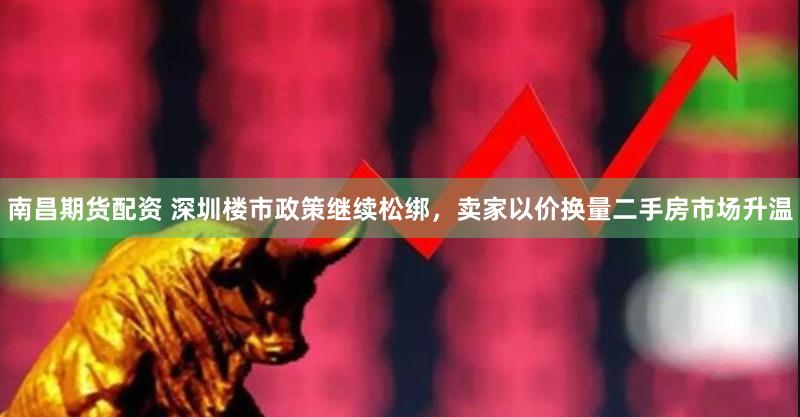 南昌期货配资 深圳楼市政策继续松绑，卖家以价换量二手房市场升温
