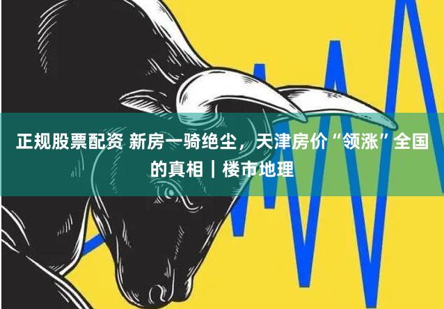 正规股票配资 新房一骑绝尘，天津房价“领涨”全国的真相｜楼市地理