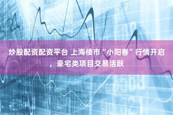 炒股配资配资平台 上海楼市“小阳春”行情开启，豪宅类项目交易活跃