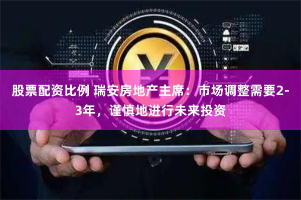 股票配资比例 瑞安房地产主席:市场调整需要2-3年,谨慎地进行未来投资