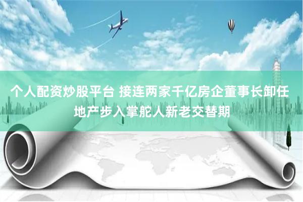 个人配资炒股平台 接连两家千亿房企董事长卸任 地产步入掌舵人新老交替期