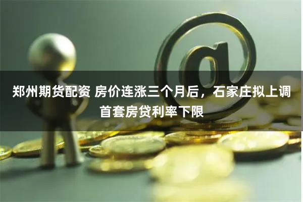 郑州期货配资 房价连涨三个月后，石家庄拟上调首套房贷利率下限