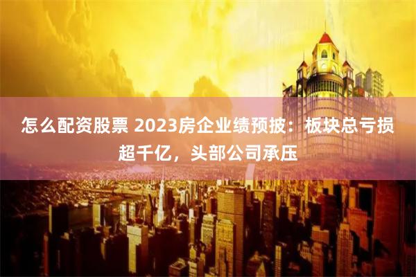 怎么配资股票 2023房企业绩预披：板块总亏损超千亿，头部公司承压