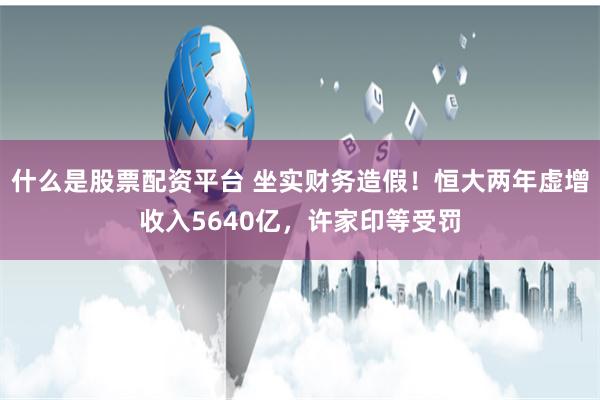 什么是股票配资平台 坐实财务造假!恒大两年虚增收入5640亿,许家印等受罚