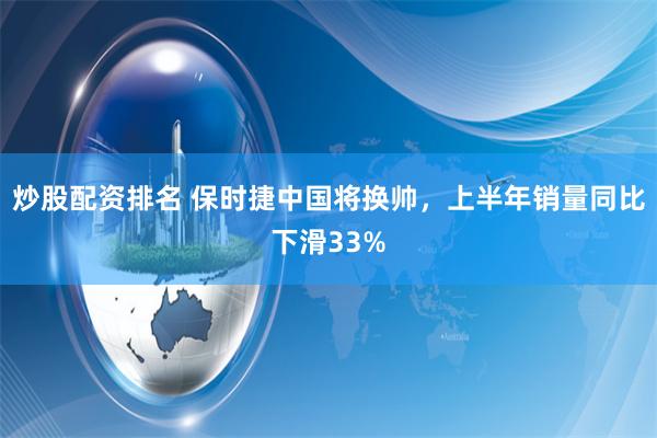 炒股配资排名 保时捷中国将换帅，上半年销量同比下滑33%