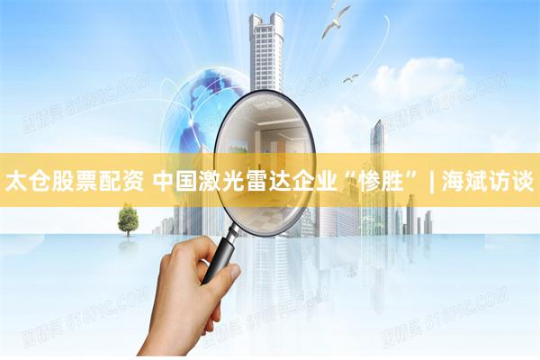太仓股票配资 中国激光雷达企业“惨胜” | 海斌访谈