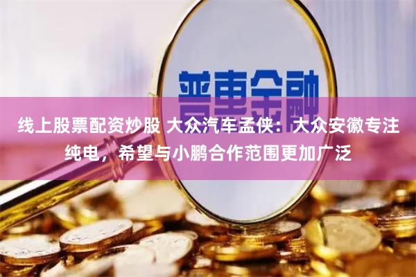 线上股票配资炒股 大众汽车孟侠：大众安徽专注纯电，希望与小鹏合作范围更加广泛