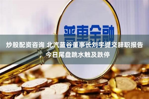 炒股配资咨询 北汽蓝谷董事长刘宇提交辞职报告，今日尾盘跳水触及跌停