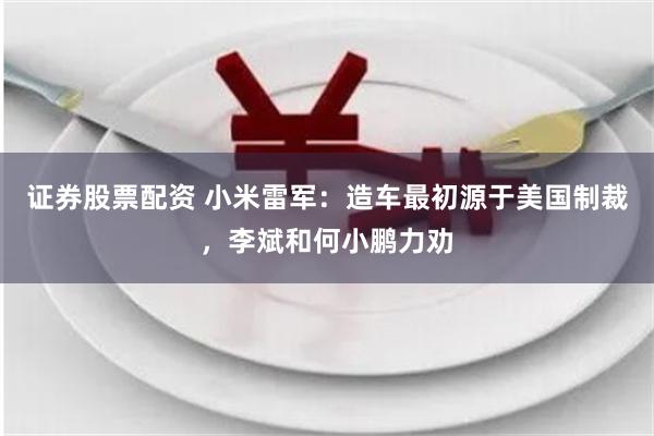 证券股票配资 小米雷军:造车最初源于美国制裁,李斌和何小鹏力劝