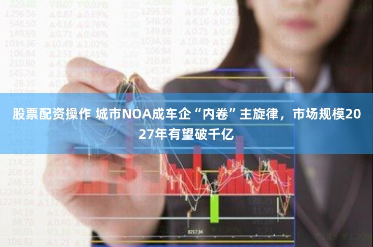 股票配资操作 城市NOA成车企“内卷”主旋律，市场规模2027年有望破千亿