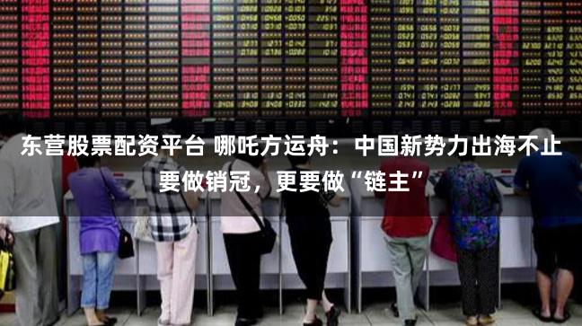 东营股票配资平台 哪吒方运舟：中国新势力出海不止要做销冠，更要做“链主”