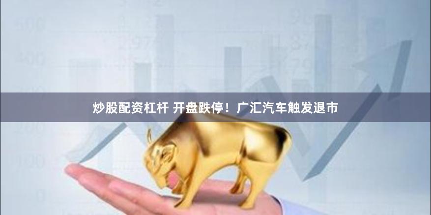 炒股配资杠杆 开盘跌停！广汇汽车触发退市