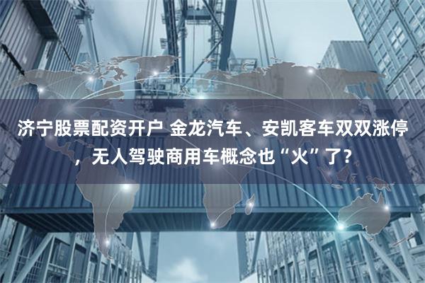 济宁股票配资开户 金龙汽车、安凯客车双双涨停,无人驾驶商用车概念也“火”了?