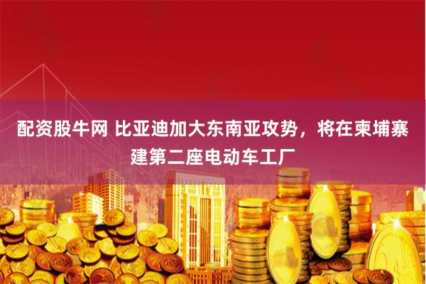 配资股牛网 比亚迪加大东南亚攻势，将在柬埔寨建第二座电动车工厂