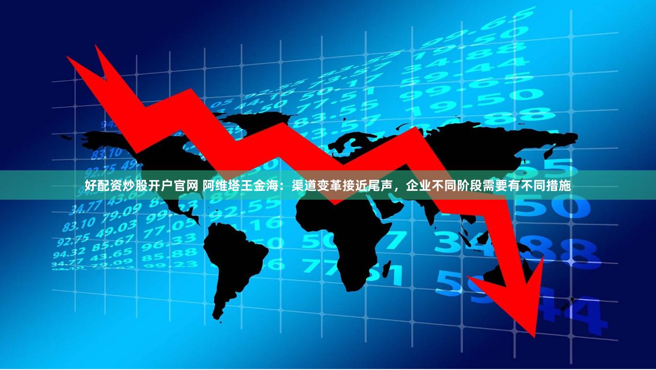 好配资炒股开户官网 阿维塔王金海:渠道变革接近尾声,企业不同阶段需要有不同措施