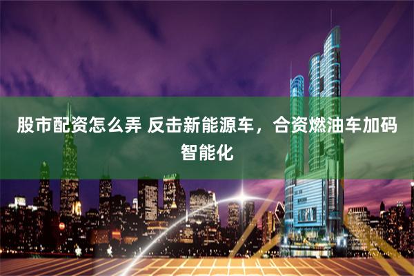 股市配资怎么弄 反击新能源车，合资燃油车加码智能化