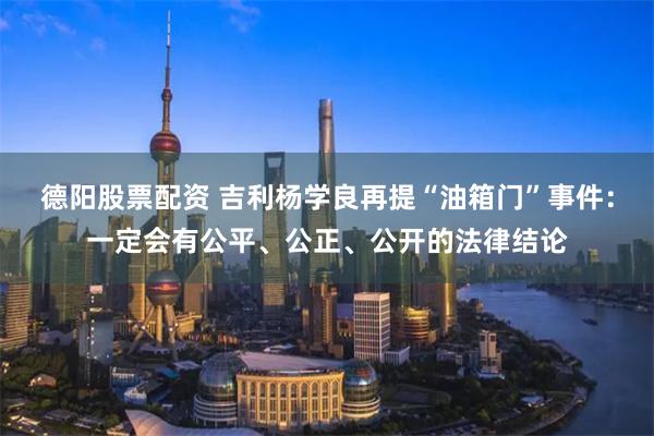 德阳股票配资 吉利杨学良再提“油箱门”事件:一定会有公平、公正、公开的法律结论