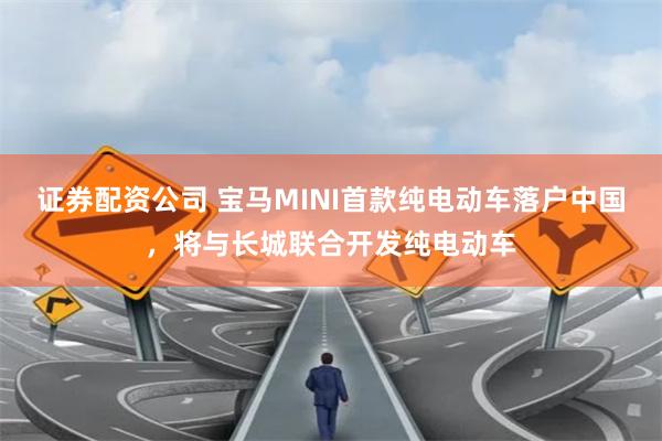 证券配资公司 宝马MINI首款纯电动车落户中国，将与长城联合开发纯电动车