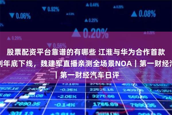 股票配资平台靠谱的有哪些 江淮与华为合作首款产品计划年底下线，魏建军直播亲测全场景NOA｜第一财经汽车日评
