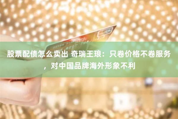 股票配债怎么卖出 奇瑞王琅：只卷价格不卷服务，对中国品牌海外形象不利