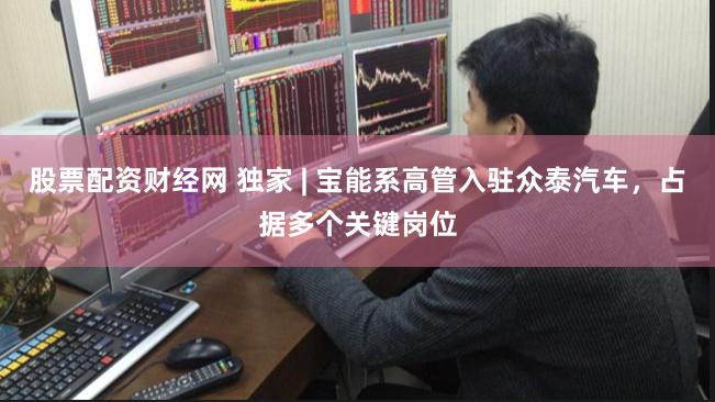 股票配资财经网 独家 | 宝能系高管入驻众泰汽车，占据多个关键岗位