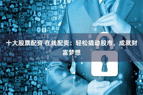 十大股票配资 在线配资：轻松撬动股市，成就财富梦想
