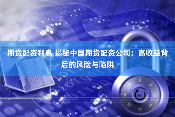 期货配资利息 揭秘中国期货配资公司：高收益背后的风险与陷阱